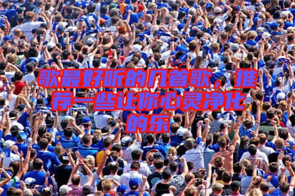 歌最好聽的幾首歌,推薦一些讓你心靈凈化的樂