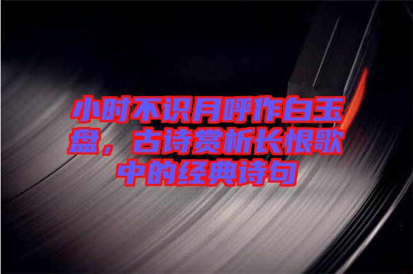 小時不識月呼作白玉盤，古詩賞析長恨歌中的經典詩句