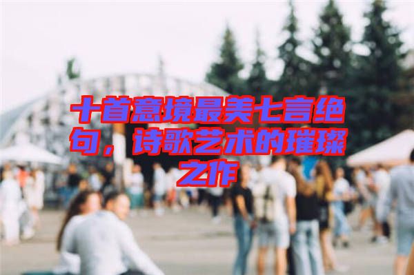 十首意境最美七言絕句,詩歌藝術的璀璨之作