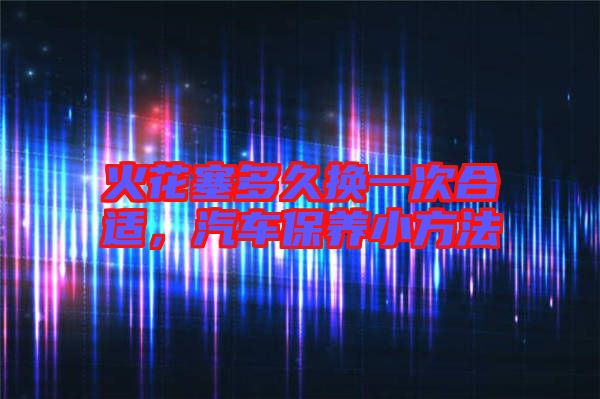 火花塞多久換一次合適,汽車保養小方法