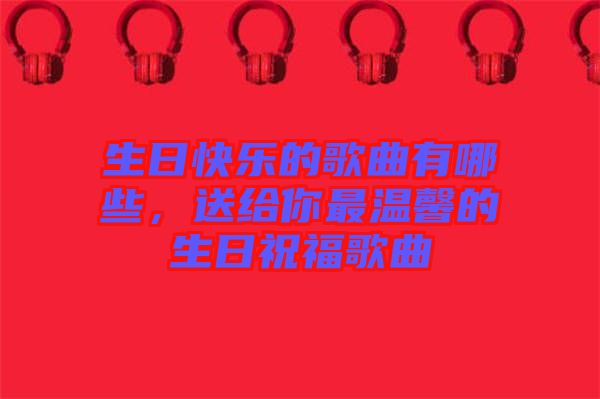 生日快樂的歌曲有哪些，送給你最溫馨的生日祝福歌曲