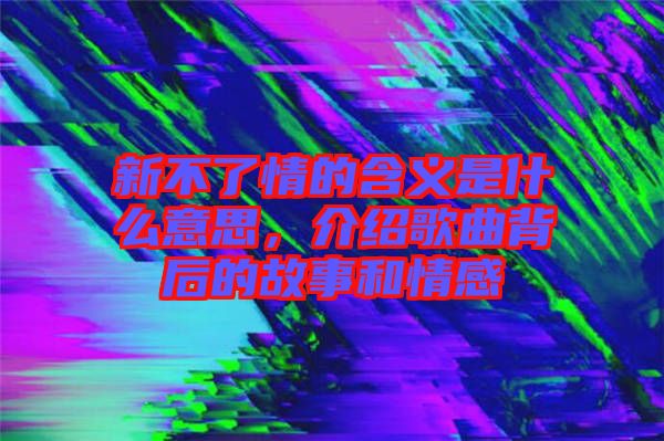 新不了情的含義是什么意思，介紹歌曲背后的故事和情感