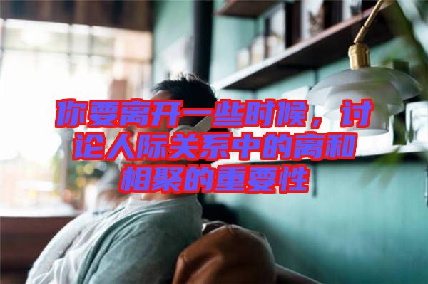 你要離開一些時候,討論人際關系中的離和相聚的重要性