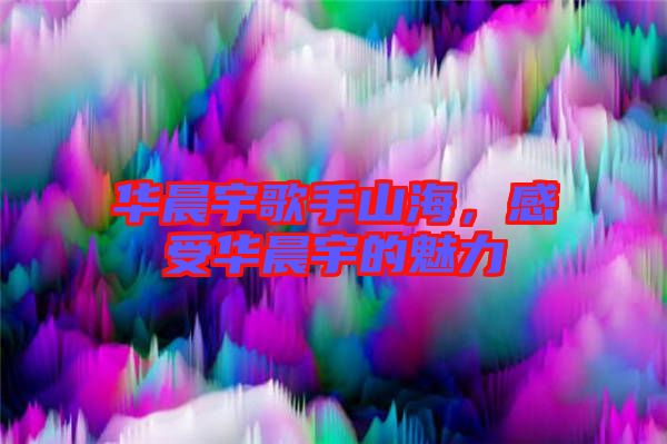 華晨宇歌手山海，感受華晨宇的魅力