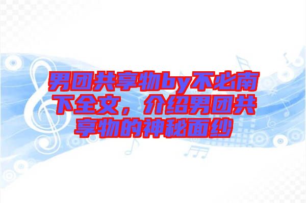 男團(tuán)共享物by不必南下全文,介紹男團(tuán)共享物的神秘面紗