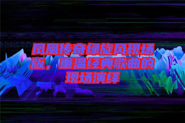 鳳凰傳奇綠旋風(fēng)現(xiàn)場(chǎng)版,重溫經(jīng)典歌曲的現(xiàn)場(chǎng)演繹