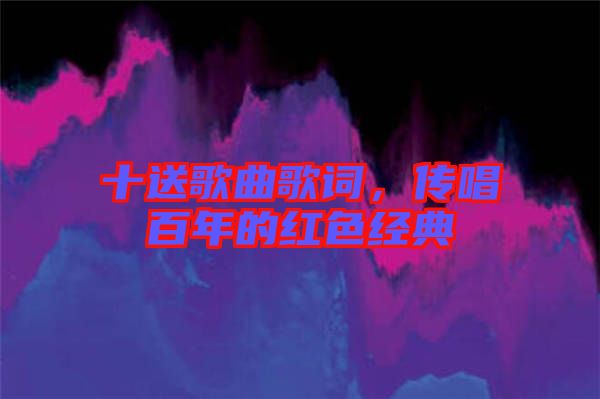 十送歌曲歌詞,傳唱百年的紅色經典