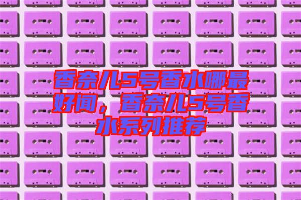 香奈兒5號香水哪最好聞,香奈兒5號香水系列推薦