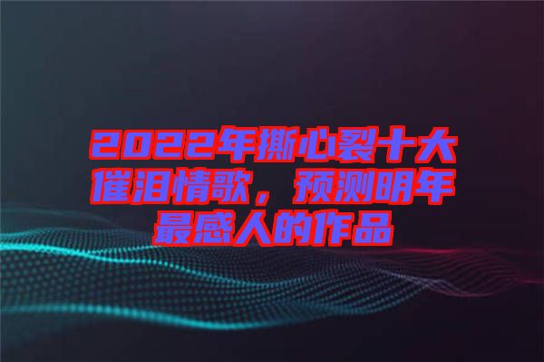 2022年撕心裂十大催淚情歌,預測明年最感人的作品