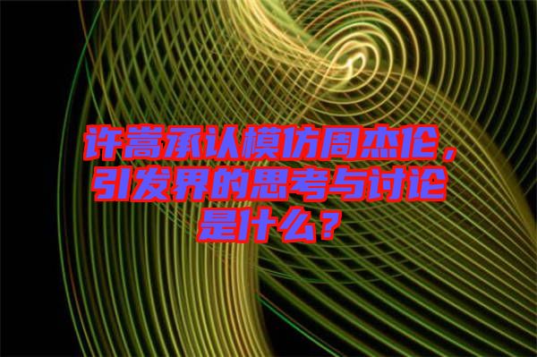 許嵩承認模仿周杰倫,引發(fā)界的思考與討論是什么?