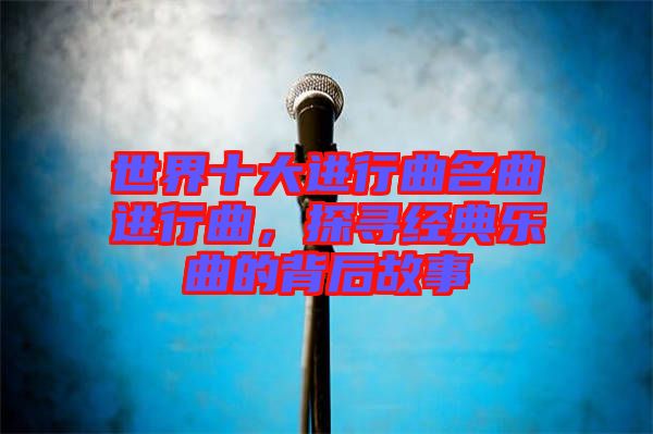 世界十大進行曲名曲進行曲，探尋經典樂曲的背后故事