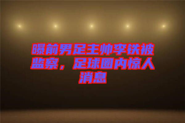 曝前男足主帥李鐵被監察，足球圈內驚人消息