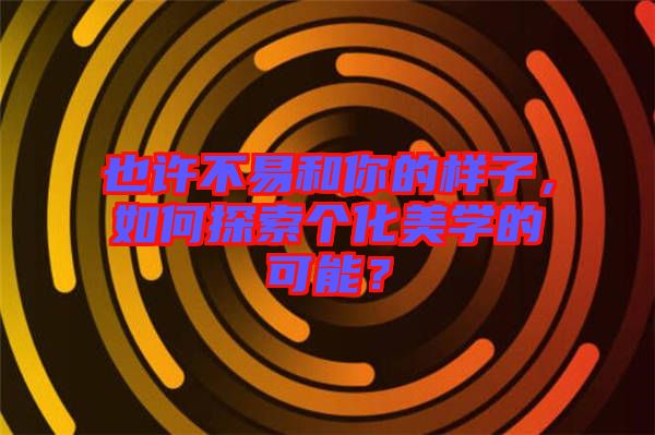 也許不易和你的樣子,如何探索個(gè)化美學(xué)的可能?