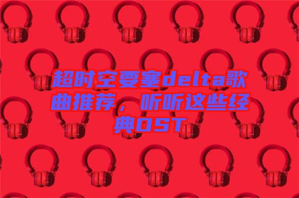 超時空要塞delta歌曲推薦，聽聽這些經(jīng)典OST