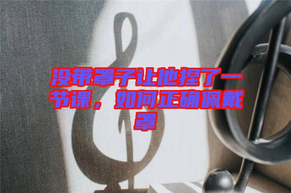 沒(méi)帶罩子讓他捏了一節(jié)課,如何正確佩戴罩