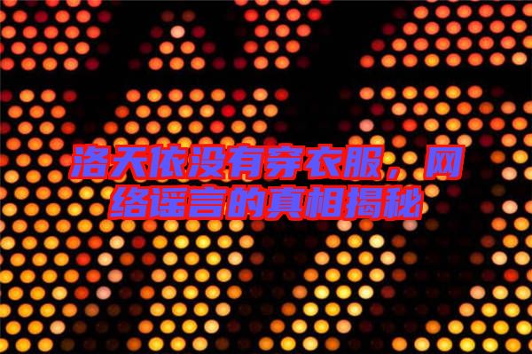 洛天依沒有穿衣服,網絡謠言的真相揭秘