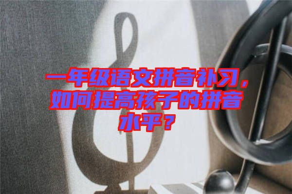 一年級語文拼音補習,如何提高孩子的拼音水平?