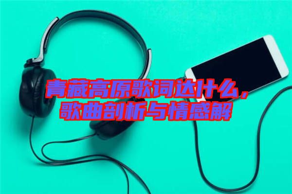 青藏高原歌詞達什么，歌曲剖析與情感解