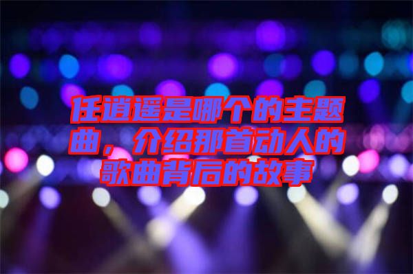 任逍遙是哪個的主題曲，介紹那首動人的歌曲背后的故事