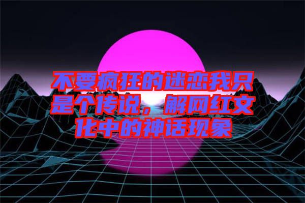 不要瘋狂的迷戀我只是個傳說，解網(wǎng)紅文化中的神話現(xiàn)象