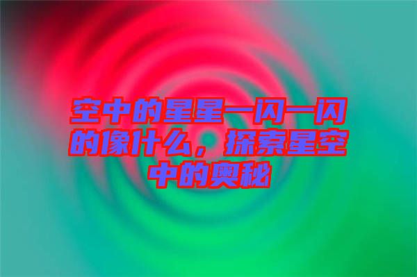 空中的星星一閃一閃的像什么,探索星空中的奧秘