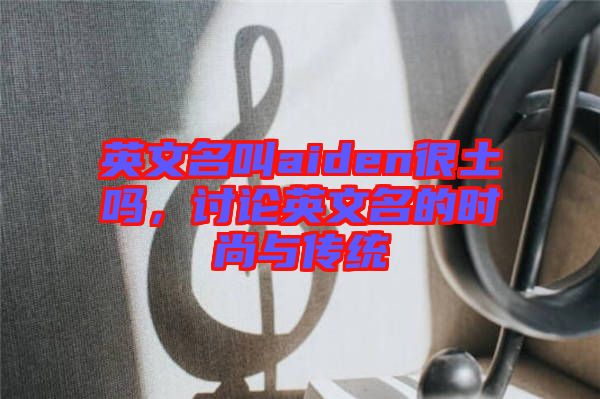 英文名叫aiden很土嗎，討論英文名的時尚與傳統