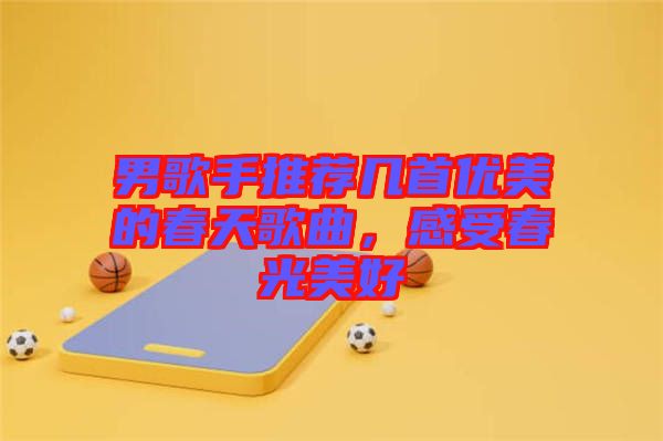 男歌手推薦幾首優美的春天歌曲,感受春光美好