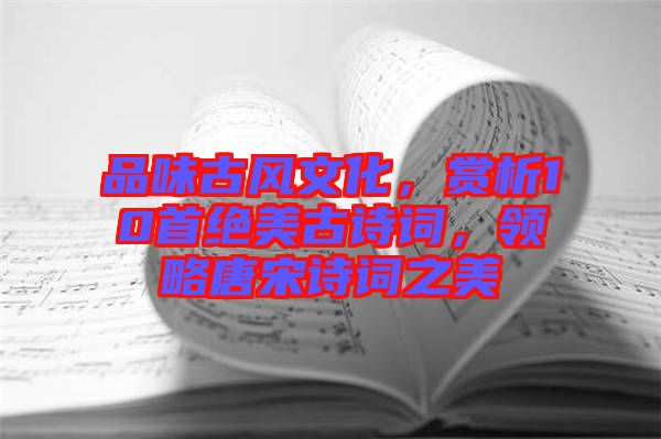 品味古風文化,賞析10首絕美古詩詞,領略唐宋詩詞之美