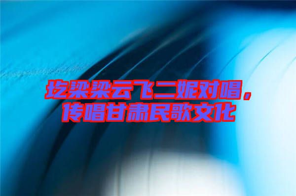 圪梁梁云飛二妮對唱，傳唱甘肅民歌文化