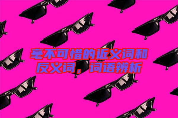 毫不可惜的近義詞和反義詞,詞語辨析