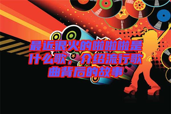 最近很火的啦啦啦是什么歌,介紹流行歌曲背后的故事