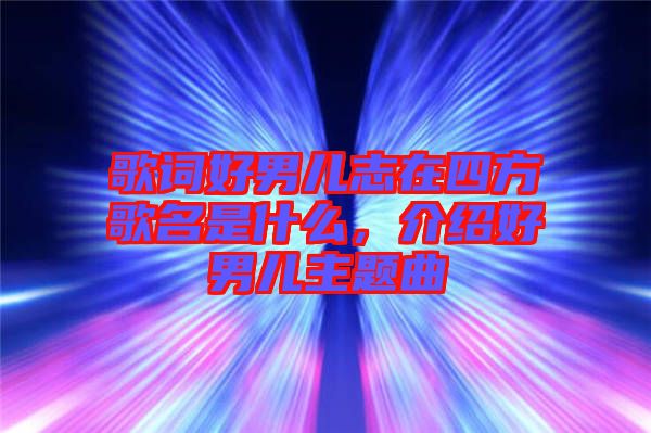歌詞好男兒志在四方歌名是什么,介紹好男兒主題曲
