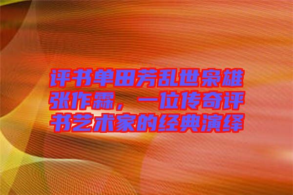 評書單田芳亂世梟雄張作霖，一位傳奇評書藝術家的經典演繹