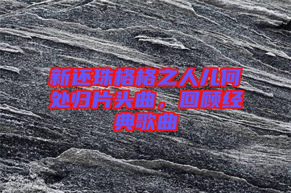 新還珠格格之人兒何處歸片頭曲,回顧經(jīng)典歌曲