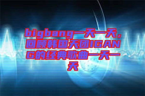 bigbang一天一天,回顧韓國天團IGANG的經(jīng)典歌曲一天一天