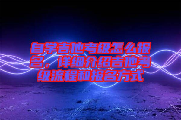 自學(xué)吉他考級怎么報名，詳細介紹吉他考級流程和報名方式