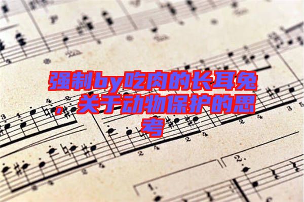 強制by吃肉的長耳兔,關(guān)于動物保護的思考