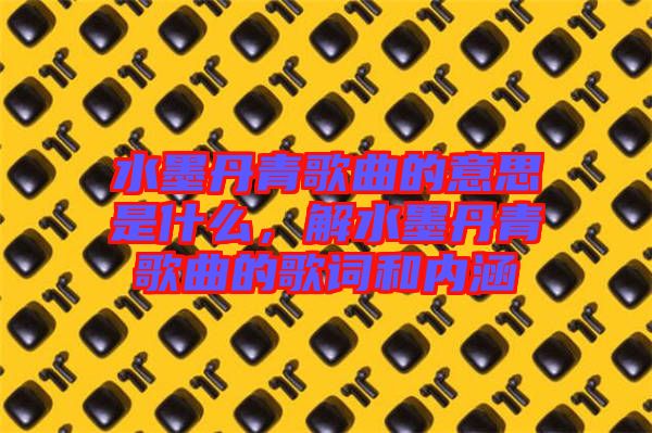 水墨丹青歌曲的意思是什么,解水墨丹青歌曲的歌詞和內(nèi)涵