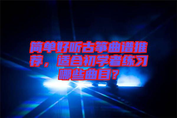 簡單好聽古箏曲譜推薦,適合初學者練習哪些曲目?