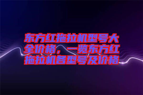 東方紅拖拉機型號大全價格，一覽東方紅拖拉機各型號及價格