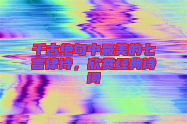 千古絕句中最美的七言律詩，欣賞經典詩詞