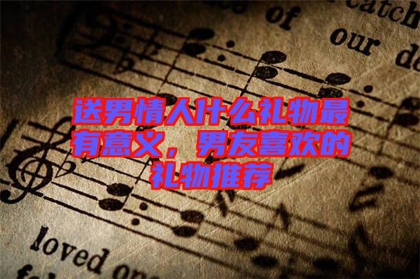 送男情人什么禮物最有意義,男友喜歡的禮物推薦
