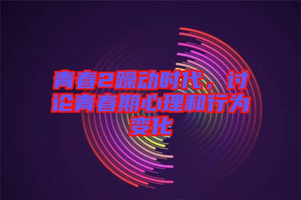 青春2躁動時代，討論青春期心理和行為變化