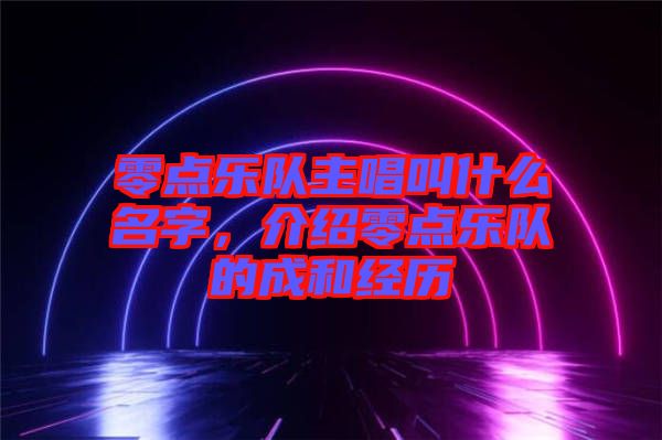 零點樂隊主唱叫什么名字,介紹零點樂隊的成和經歷