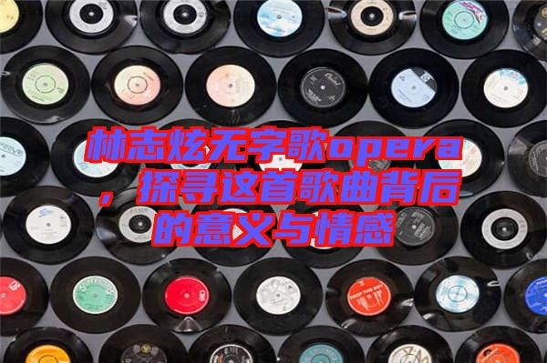 林志炫無字歌opera,探尋這首歌曲背后的意義與情感