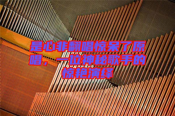 是心非翻唱驚呆了原唱，一位神秘歌手的驚艷演繹