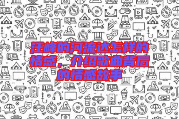 汪峰的河流達怎樣的情感,介紹歌曲背后的情感故事