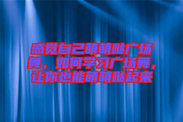 感覺自己萌萌噠廣場舞，如何學(xué)習(xí)廣場舞，讓你也能萌萌噠起來
