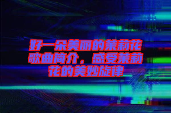 好一朵美麗的茉莉花歌曲簡介,感受茉莉花的美妙旋律
