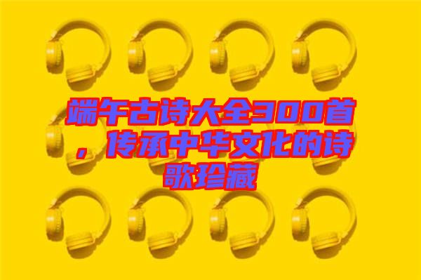 端午古詩大全300首，傳承中華文化的詩歌珍藏